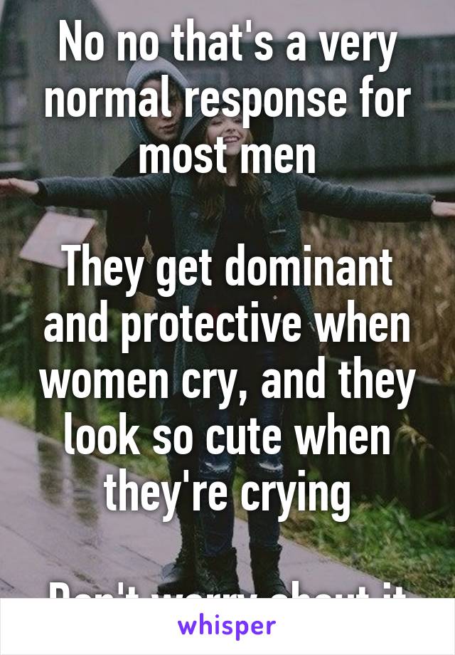 No no that's a very normal response for most men

They get dominant and protective when women cry, and they look so cute when they're crying

Don't worry about it