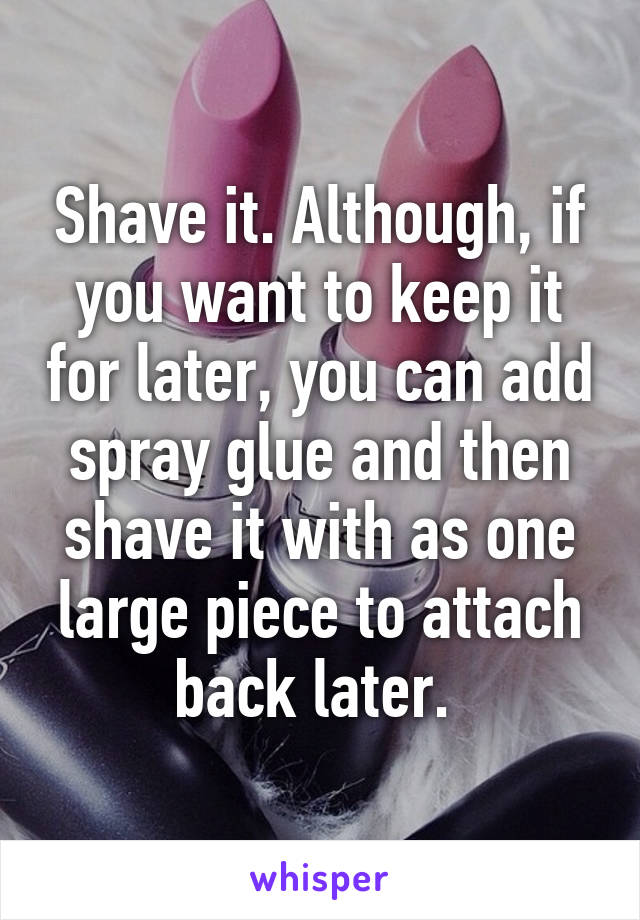 Shave it. Although, if you want to keep it for later, you can add spray glue and then shave it with as one large piece to attach back later. 