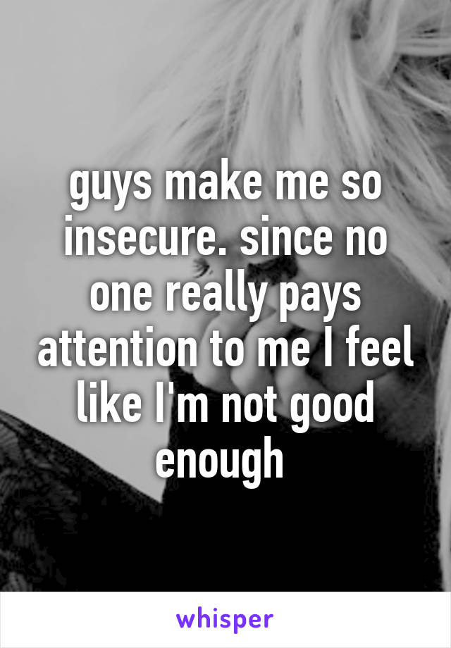guys make me so insecure. since no one really pays attention to me I feel like I'm not good enough 