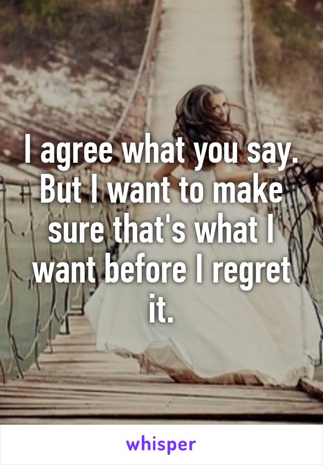 I agree what you say. But I want to make sure that's what I want before I regret it.