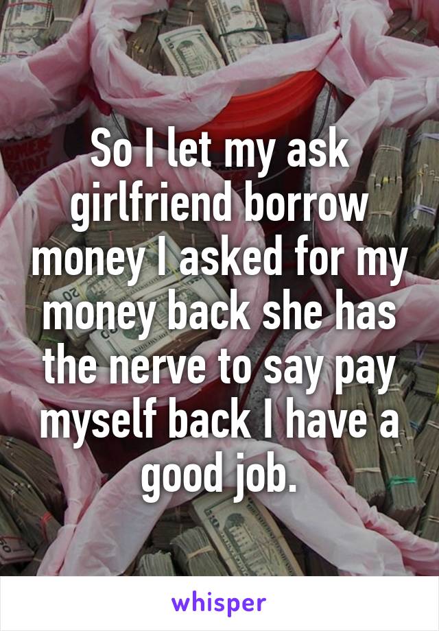 So I let my ask girlfriend borrow money I asked for my money back she has the nerve to say pay myself back I have a good job.