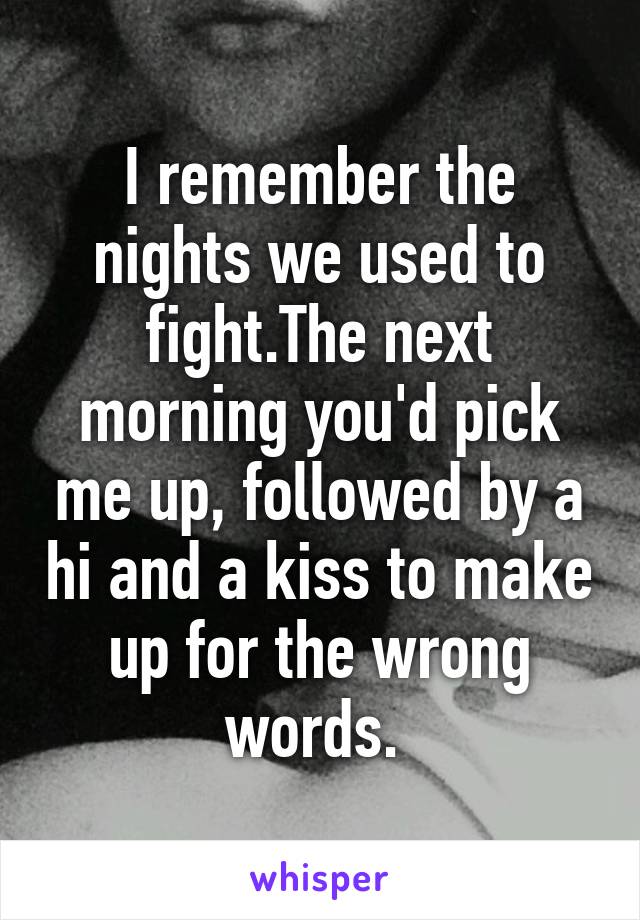 I remember the nights we used to fight.The next morning you'd pick me up, followed by a hi and a kiss to make up for the wrong words. 