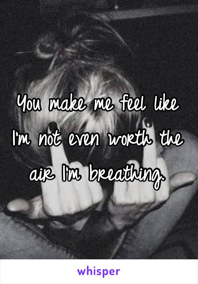 You make me feel like
I'm not even worth the 
air I'm breathing. 