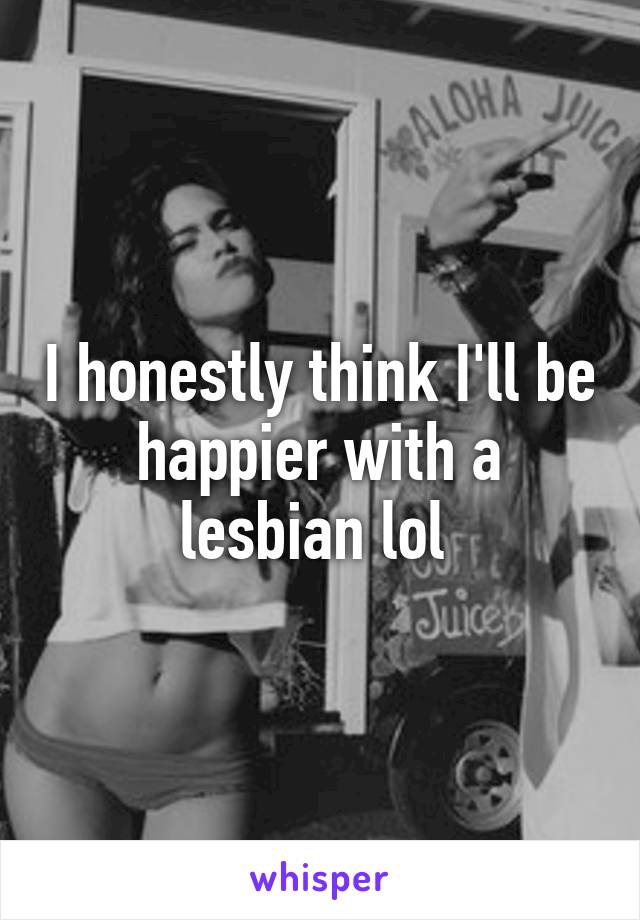I honestly think I'll be happier with a lesbian lol 