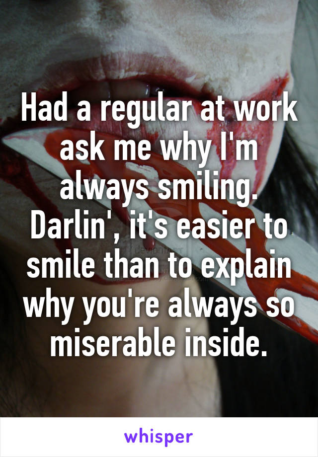 Had a regular at work ask me why I'm always smiling. Darlin', it's easier to smile than to explain why you're always so miserable inside.
