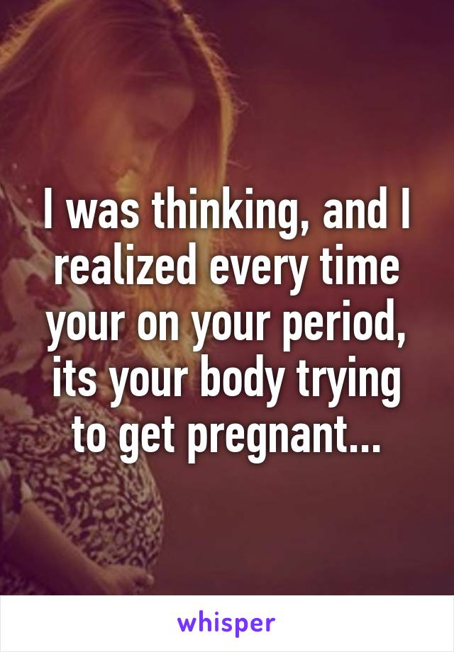 I was thinking, and I realized every time your on your period, its your body trying to get pregnant...