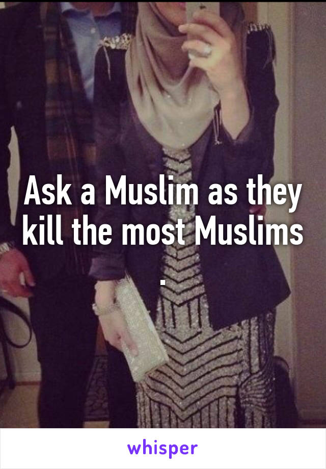 Ask a Muslim as they kill the most Muslims .