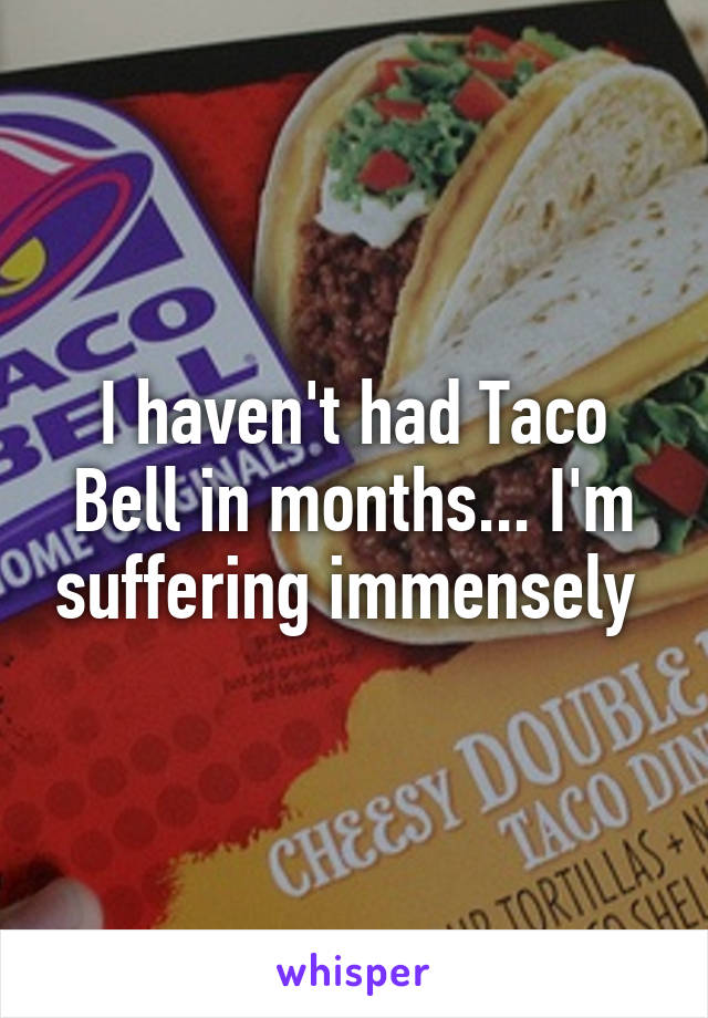 I haven't had Taco Bell in months... I'm suffering immensely 