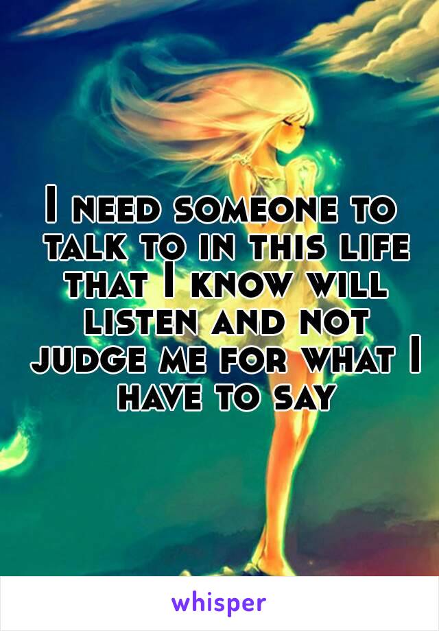 I need someone to talk to in this life that I know will listen and not judge me for what I have to say