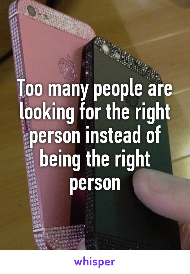 Too many people are looking for the right person instead of being the right person