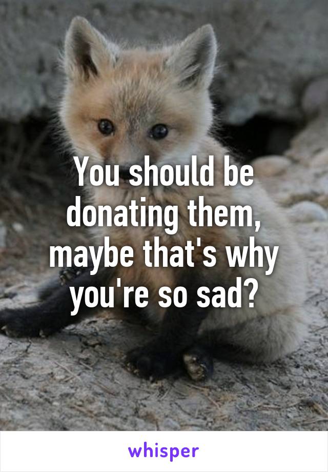 You should be donating them, maybe that's why you're so sad?