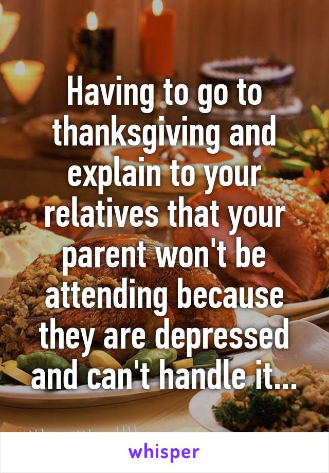 Having to go to thanksgiving and explain to your relatives that your parent won't be attending because they are depressed and can't handle it...
