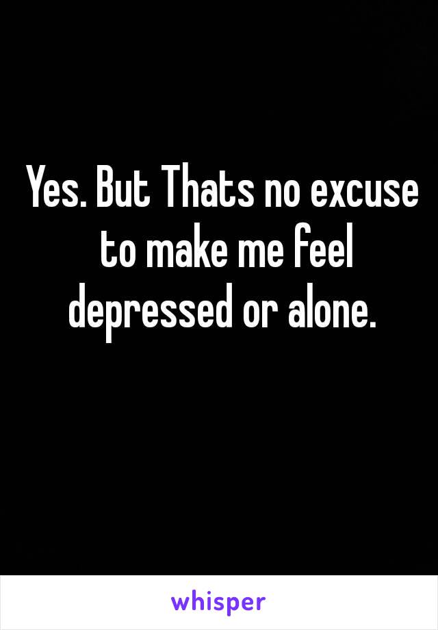 Yes. But Thats no excuse to make me feel depressed or alone. 