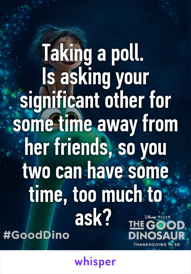 Taking a poll. 
Is asking your significant other for some time away from her friends, so you two can have some time, too much to ask? 