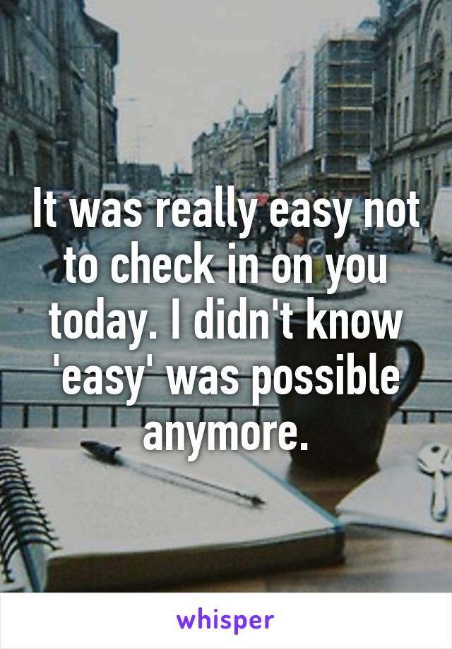 It was really easy not to check in on you today. I didn't know 'easy' was possible anymore.