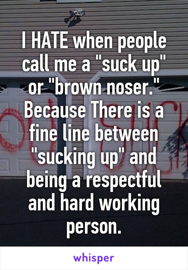 I HATE when people call me a "suck up" or "brown noser." Because There is a fine line between "sucking up" and being a respectful and hard working person.