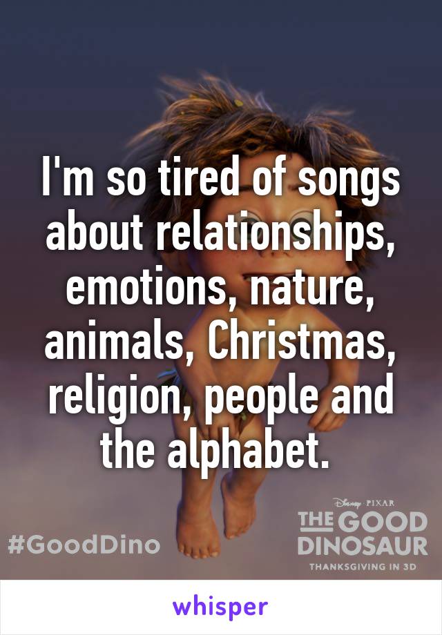 I'm so tired of songs about relationships, emotions, nature, animals, Christmas, religion, people and the alphabet. 
