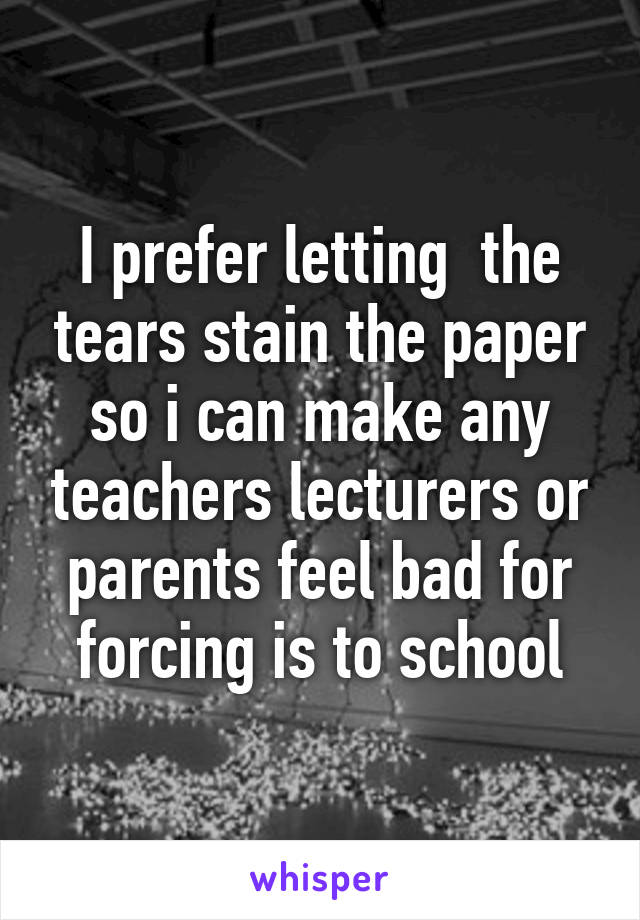 I prefer letting  the tears stain the paper so i can make any teachers lecturers or parents feel bad for forcing is to school