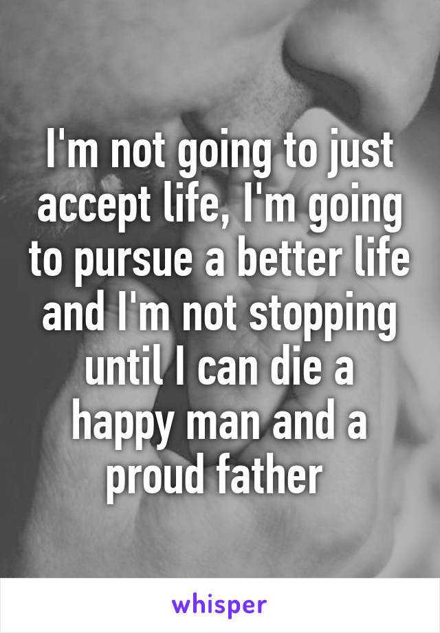 I'm not going to just accept life, I'm going to pursue a better life and I'm not stopping until I can die a happy man and a proud father 