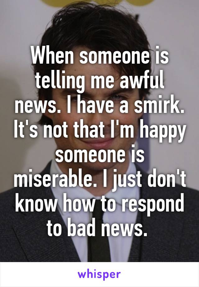 When someone is telling me awful news. I have a smirk. It's not that I'm happy someone is miserable. I just don't know how to respond to bad news. 
