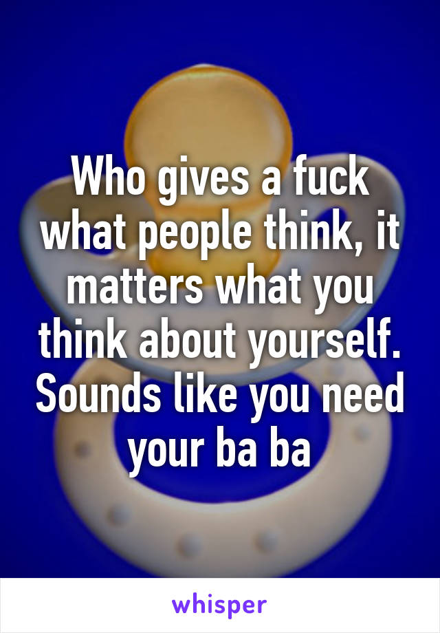 Who gives a fuck what people think, it matters what you think about yourself. Sounds like you need your ba ba