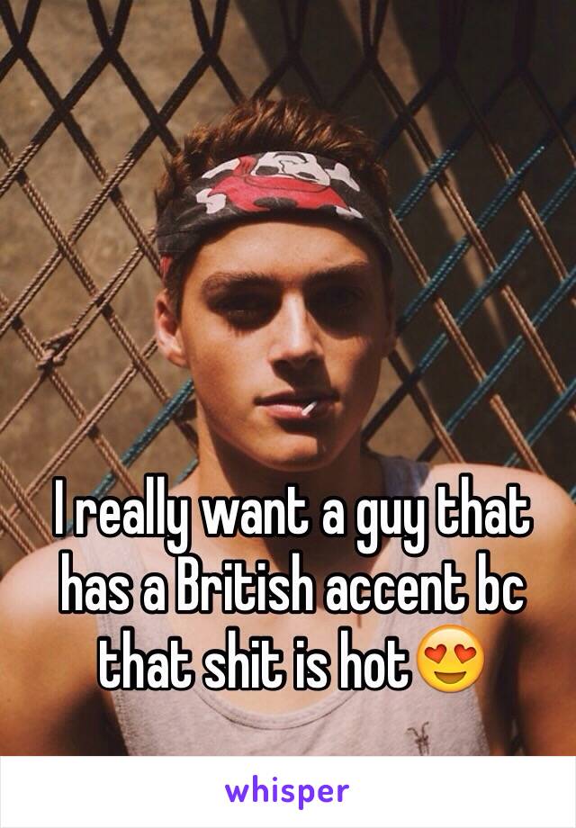 I really want a guy that has a British accent bc that shit is hot😍