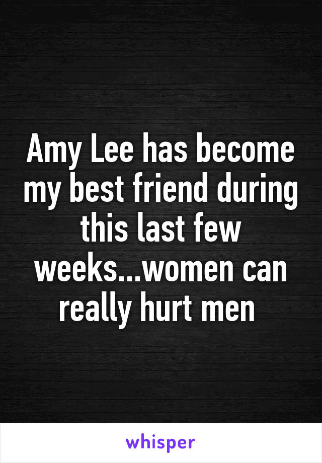 Amy Lee has become my best friend during this last few weeks...women can really hurt men 