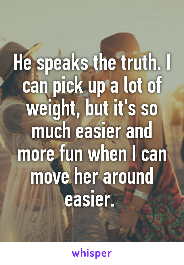 He speaks the truth. I can pick up a lot of weight, but it's so much easier and more fun when I can move her around easier. 