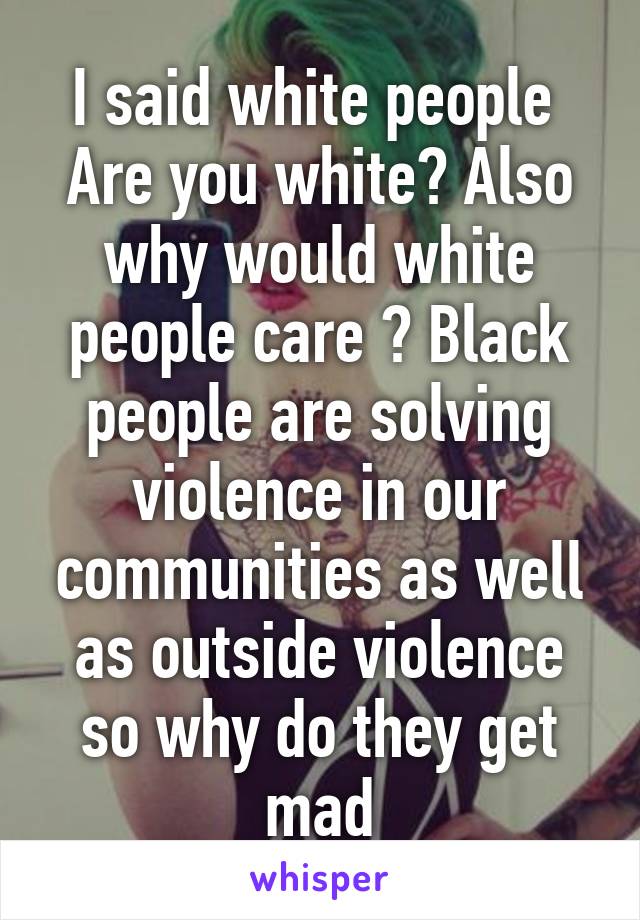 I said white people  Are you white? Also why would white people care ? Black people are solving violence in our communities as well as outside violence so why do they get mad