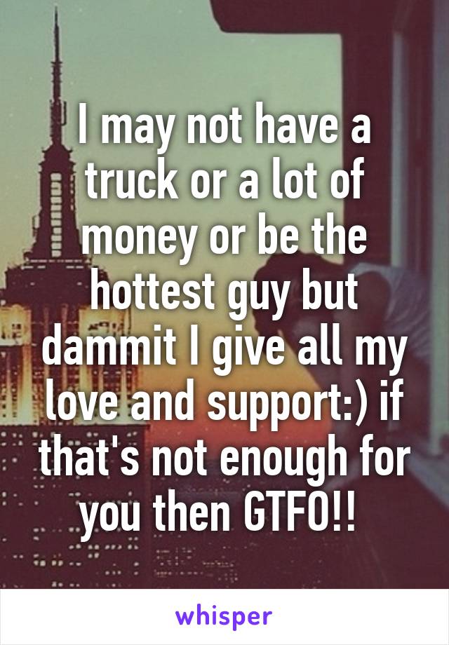 I may not have a truck or a lot of money or be the hottest guy but dammit I give all my love and support:) if that's not enough for you then GTFO!! 