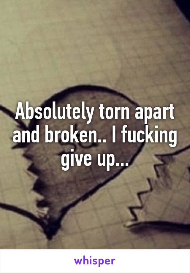 Absolutely torn apart and broken.. I fucking give up...