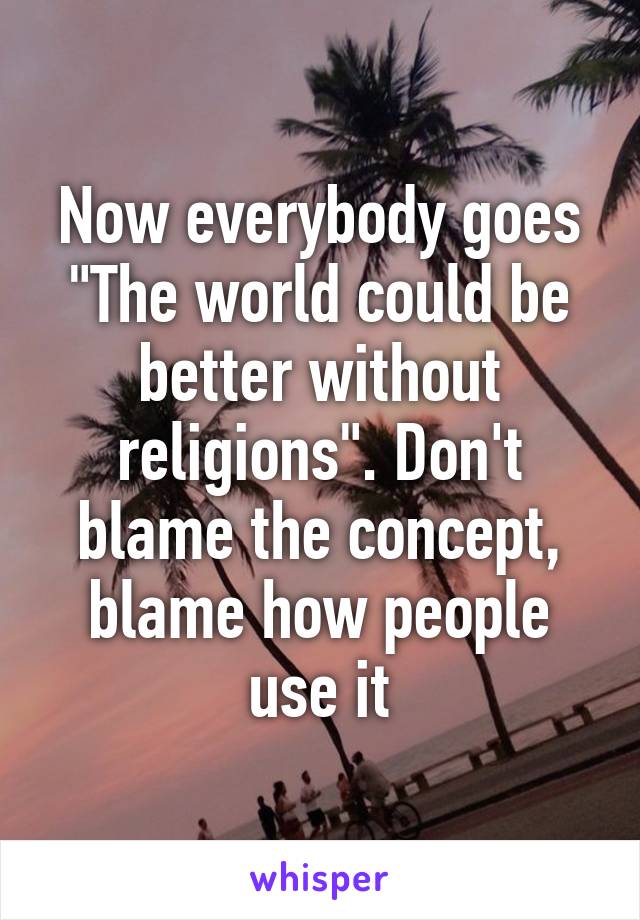 Now everybody goes "The world could be better without religions". Don't blame the concept, blame how people use it