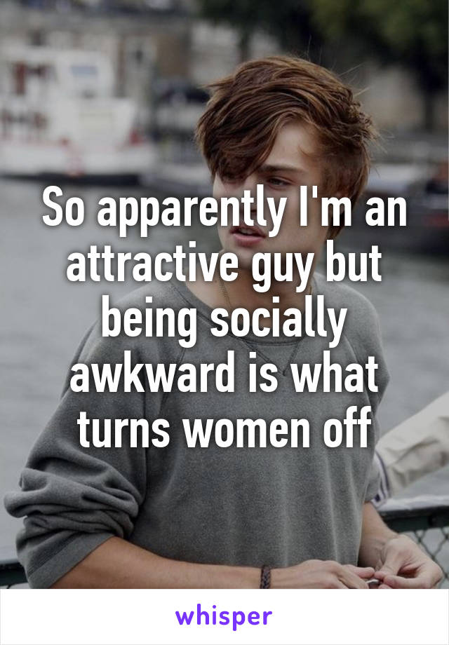 So apparently I'm an attractive guy but being socially awkward is what turns women off