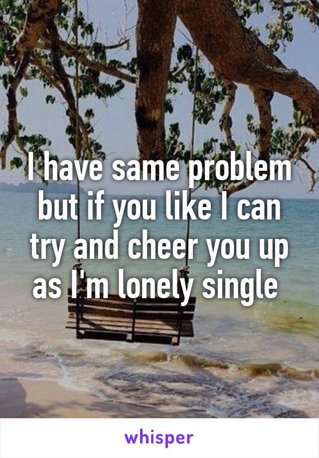 I have same problem but if you like I can try and cheer you up as I'm lonely single 