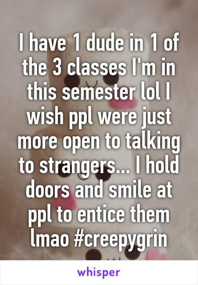 I have 1 dude in 1 of the 3 classes I'm in this semester lol I wish ppl were just more open to talking to strangers... I hold doors and smile at ppl to entice them lmao #creepygrin