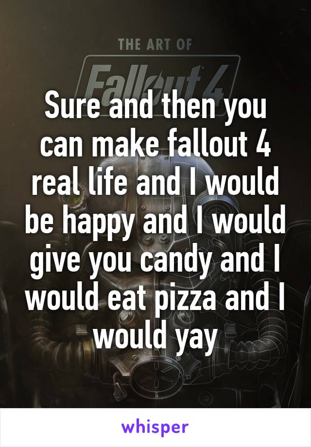 Sure and then you can make fallout 4 real life and I would be happy and I would give you candy and I would eat pizza and I would yay