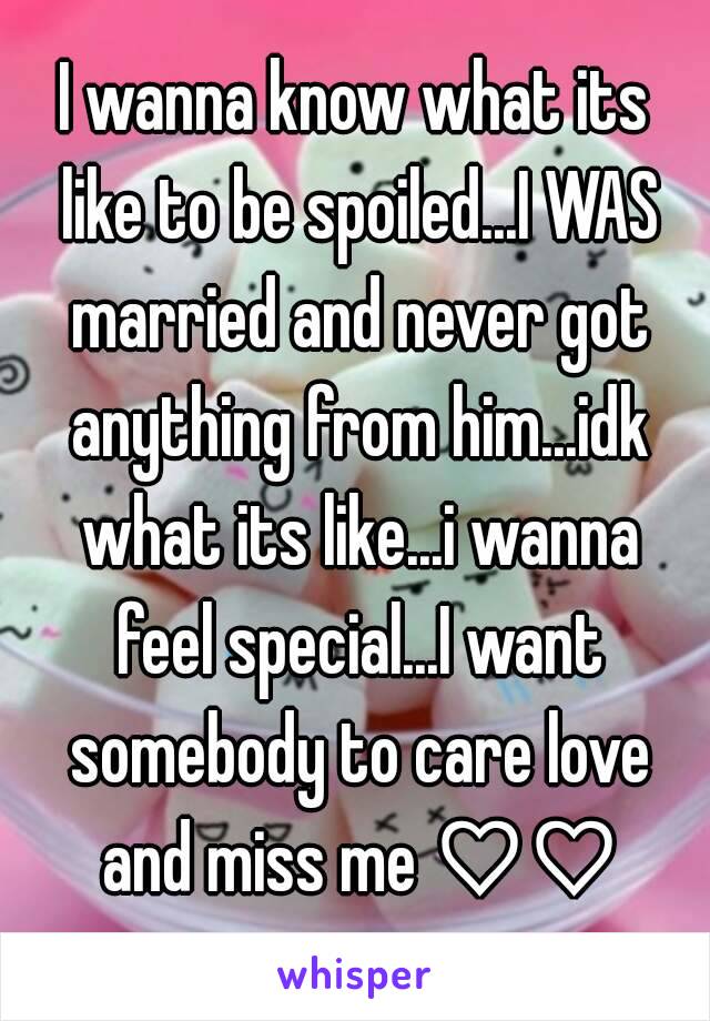 I wanna know what its like to be spoiled...I WAS married and never got anything from him...idk what its like...i wanna feel special...I want somebody to care love and miss me ♡♡