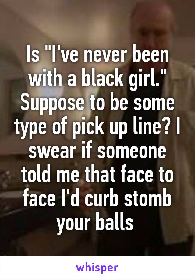 Is "I've never been with a black girl." Suppose to be some type of pick up line? I swear if someone told me that face to face I'd curb stomb your balls 