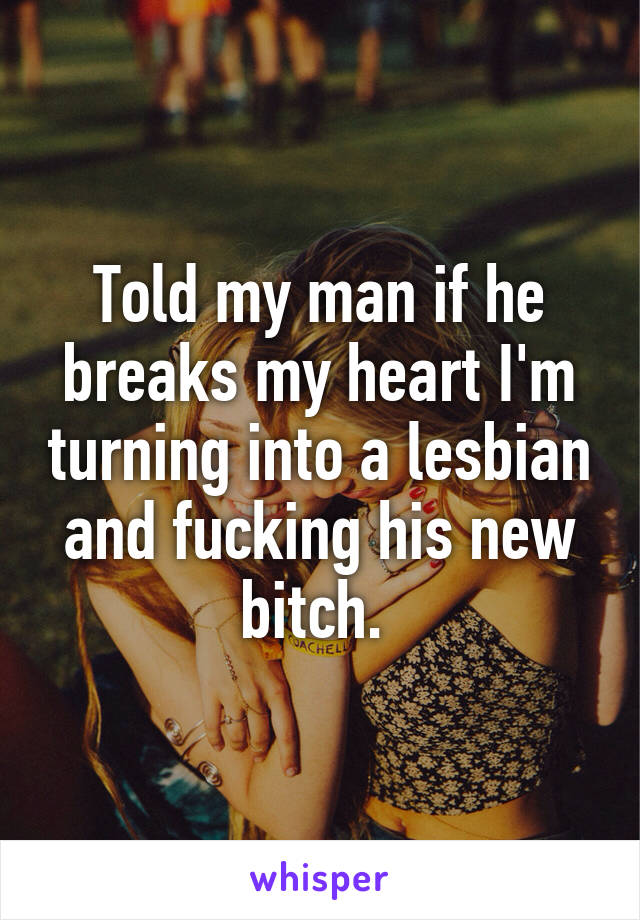 Told my man if he breaks my heart I'm turning into a lesbian and fucking his new bitch. 