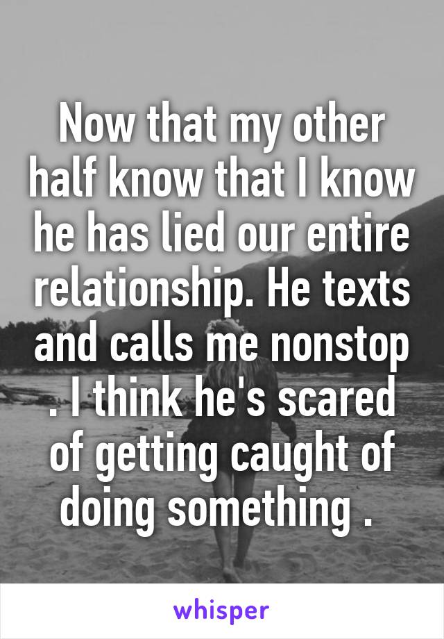 Now that my other half know that I know he has lied our entire relationship. He texts and calls me nonstop . I think he's scared of getting caught of doing something . 