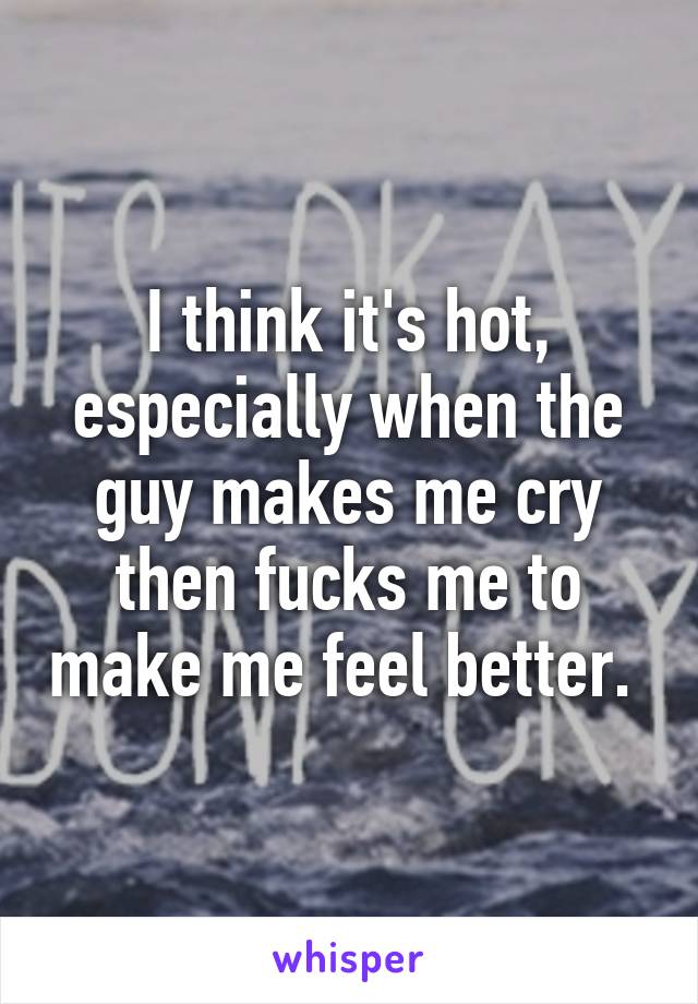 I think it's hot, especially when the guy makes me cry then fucks me to make me feel better. 