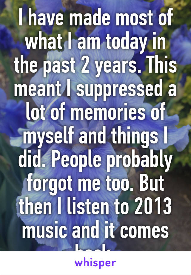 I have made most of what I am today in the past 2 years. This meant I suppressed a lot of memories of myself and things I did. People probably forgot me too. But then I listen to 2013 music and it comes back.