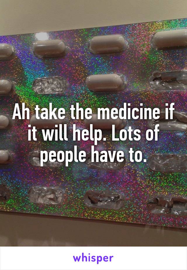 Ah take the medicine if it will help. Lots of people have to.