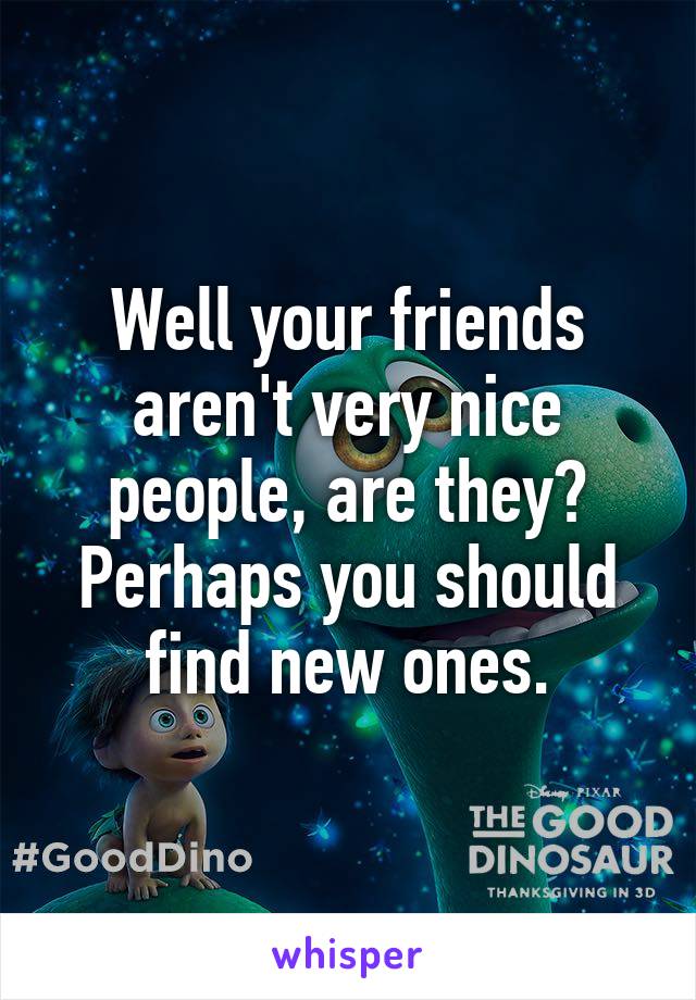Well your friends aren't very nice people, are they? Perhaps you should find new ones.