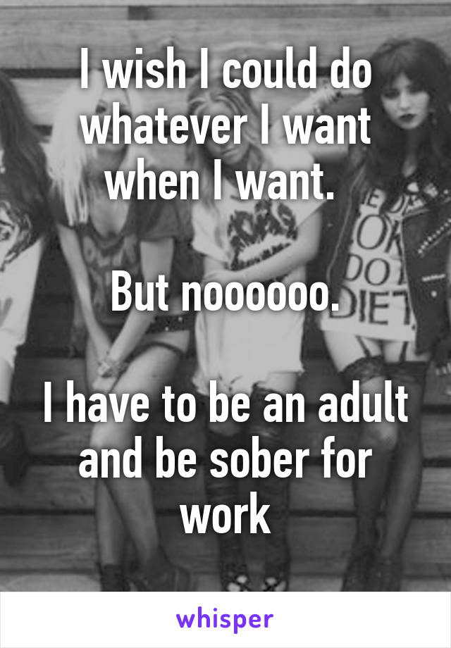 I wish I could do whatever I want when I want. 

But noooooo.

I have to be an adult and be sober for work
