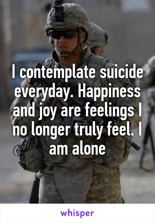 I contemplate suicide everyday. Happiness and joy are feelings I no longer truly feel. I am alone