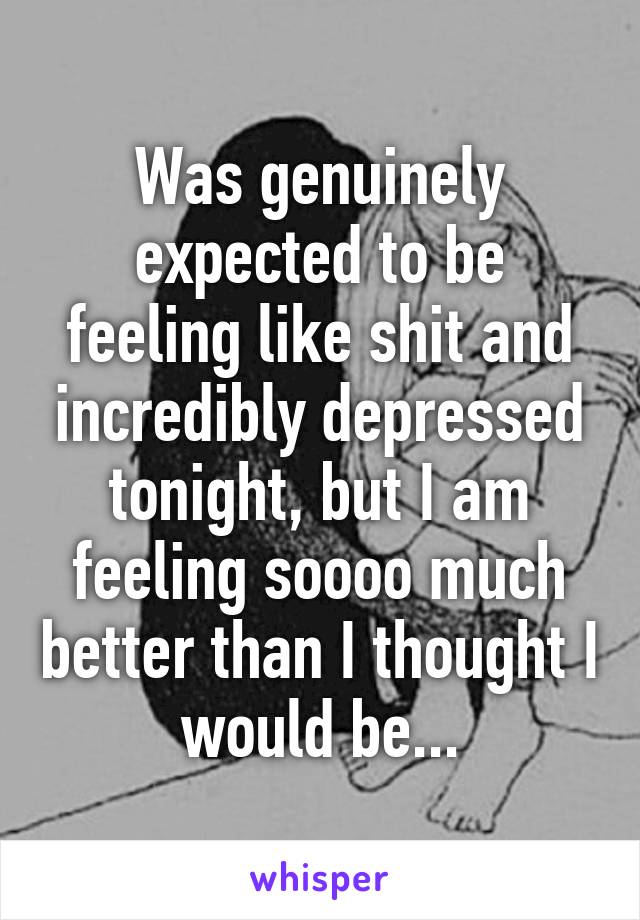 Was genuinely expected to be feeling like shit and incredibly depressed tonight, but I am feeling soooo much better than I thought I would be...
