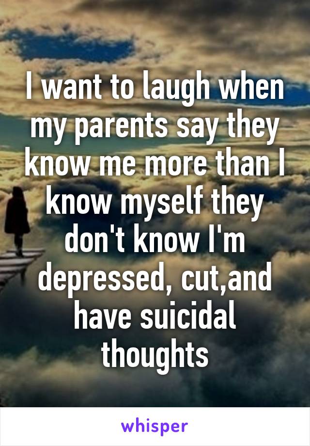 I want to laugh when my parents say they know me more than I know myself they don't know I'm depressed, cut,and have suicidal thoughts