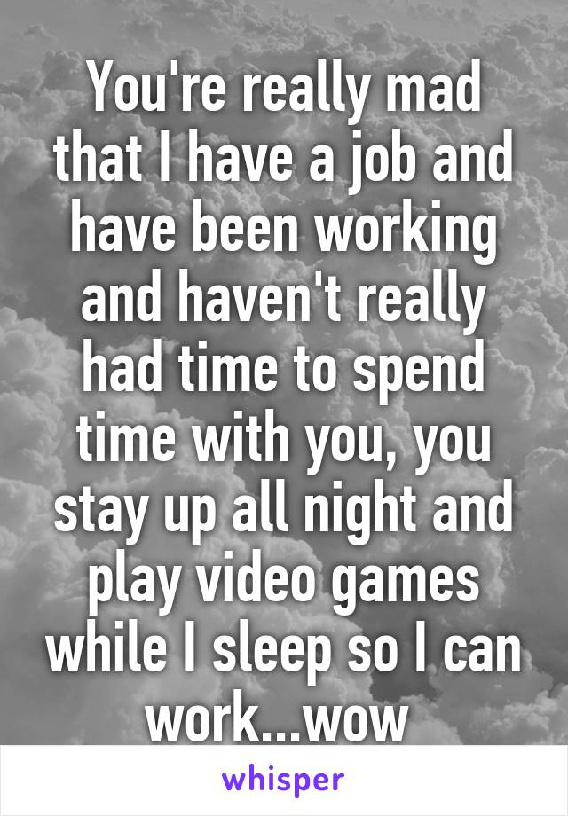 You're really mad that I have a job and have been working and haven't really had time to spend time with you, you stay up all night and play video games while I sleep so I can work...wow 