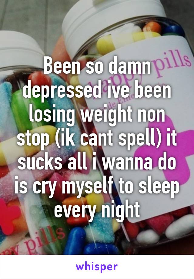Been so damn depressed ive been losing weight non stop (ik cant spell) it sucks all i wanna do is cry myself to sleep every night